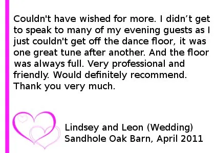Sandhole Oak Barn Wedding DJ Review - Couldn't have wished for more. I didn't get to speak to many of my evening guests as I just couldn't get off the dance floor, it was one great tune after another. And the floor was always full. Very professional and friendly. Would definitely recommend. Thank you very much.
Lindsey and Leon (Wedding), Sandhole Oak Barn, April 2011